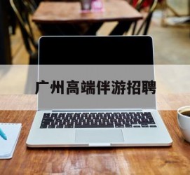 江苏广州高端伴游雇用(广州私家助理伴游雇用)
